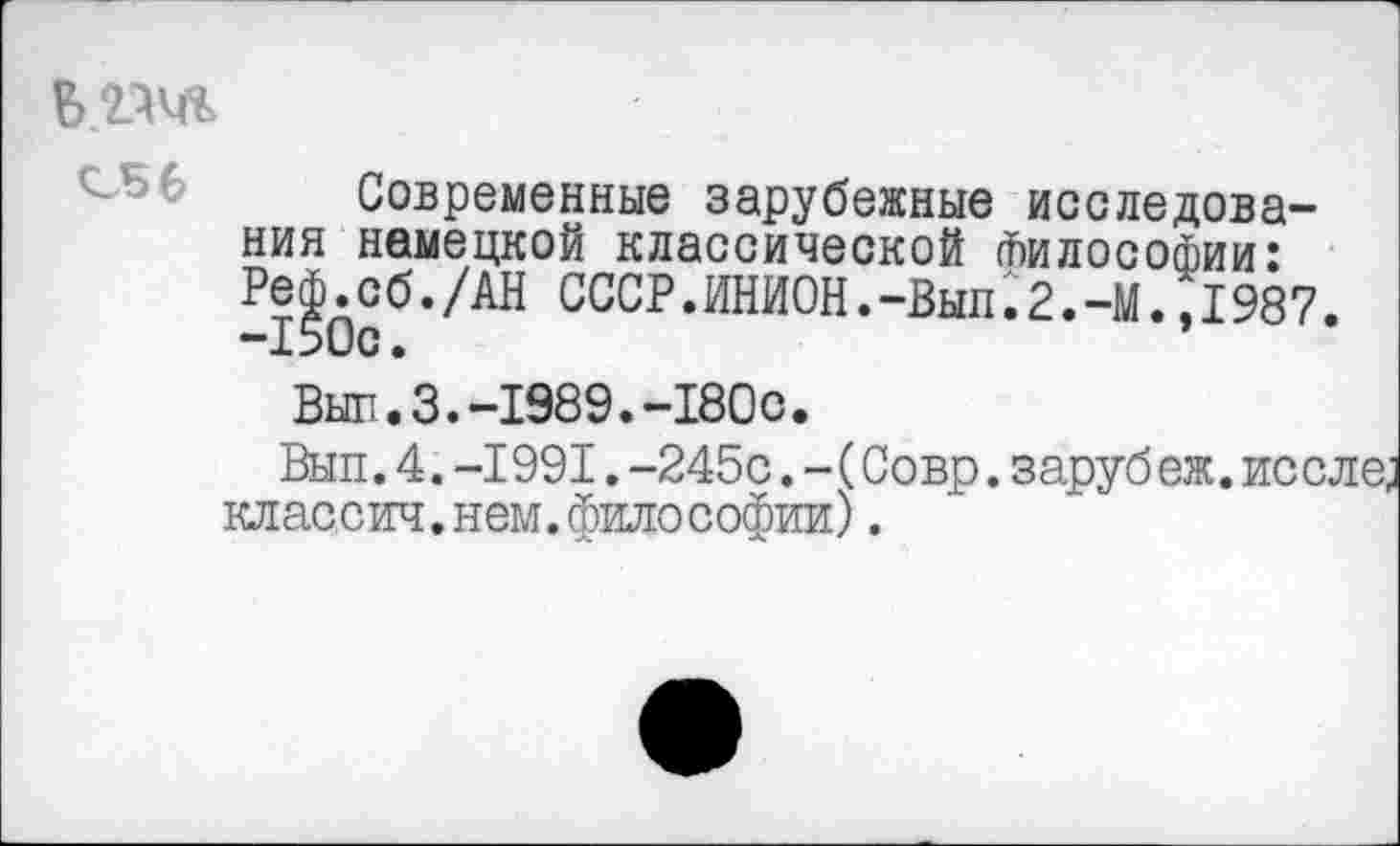 ﻿
Современные зарубежные исследования немецкой классической Философии: Реф.сб./АН СССР.ИНИОН.-Выл.2.-М.,1987. -150с.
Выл.3.-1989.-180с.
Вып.4. -1991. -245с. - (Совр. заруб еж. после, кл ас,сил. нем. фило Софии).